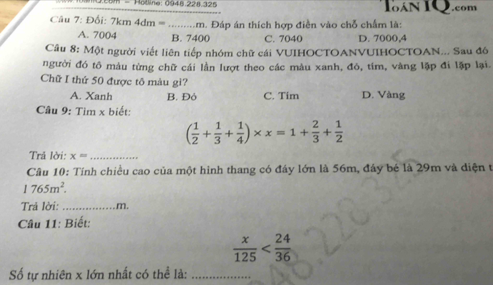 mQ.com - Holline: 0948.228.325 IoAN IQ.com
Câu 7: Đối: 7km 4dm = .........m. Đáp án thích hợp điền vào chỗ chấm là:
A. 7004 B. 7400 C. 7040 D. 7000,4
Câu 8: Một người viết liên tiếp nhóm chữ cái VUIHOCTOANVUIHOCTOAN... Sau đó
người đó tô màu từng chữ cái lần lượt theo các màu xanh, đỏ, tím, vàng lặp đi lặp lại.
Chữ I thứ 50 được tô màu gì?
A. Xanh B. Đỏ C. Tim D. Vàng
Câu 9: Tìm x biết:
( 1/2 + 1/3 + 1/4 )* x=1+ 2/3 + 1/2 
Trả lời: x= _
Câu 10: Tính chiều cao của một hình thang có đáy lớn là 56m, đáy bé là 29m và diện t
1765m^2. 
Trả lời: _m.
Câu 11: Biết:
 x/125 
Số tự nhiên x lớn nhất có thể là:_