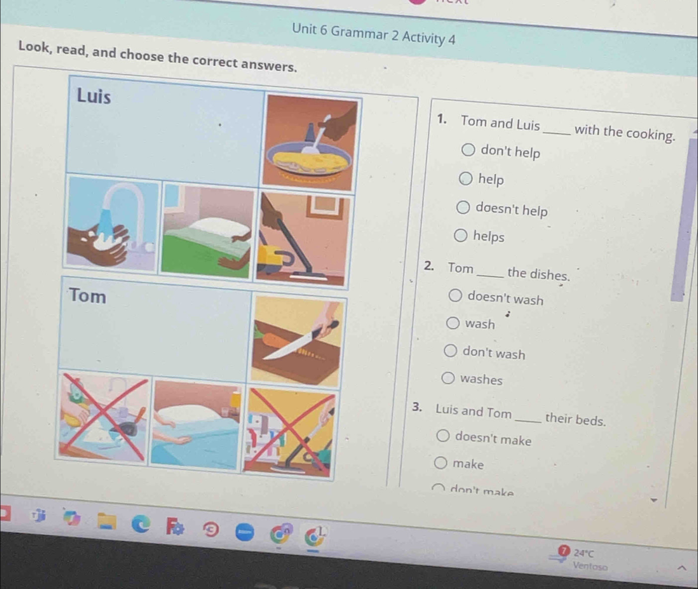 Grammar 2 Activity 4
Look, read, and choose the correct answers.
1. Tom and Luis_ with the cooking.
don't help
help
doesn't help
helps
2. Tom_ the dishes.
doesn't wash
wash
don't wash
washes
3. Luis and Tom_ their beds.
doesn't make
make
don't make
24°C
Ventoso