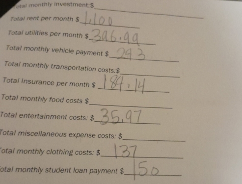 otal monthly investment: $
_ 
Total rent per month $
_ 
_ 
Total utilities per month $
_ 
Total monthly vehicle payment $
_ 
Total monthly transportation costs: $
_ 
Total Insurance per month $
_ 
Total monthly food costs $
_ 
Total entertainment costs: $
_ 
Total miscellaneous expense costs: $
_ 
Total monthly clothing costs: $
otal monthly student loan payment $ _