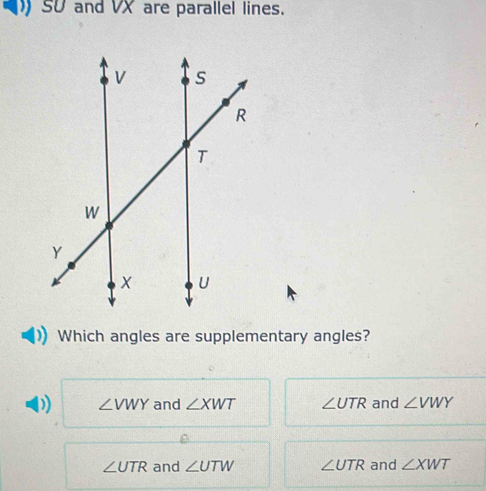 SU and VX are parallel lines.
Which angles are supplementary angles?
∠ VWY and ∠ XWT ∠ UTR and ∠ VWY
∠ UTR and ∠ UTW ∠ UTR and ∠ XWT