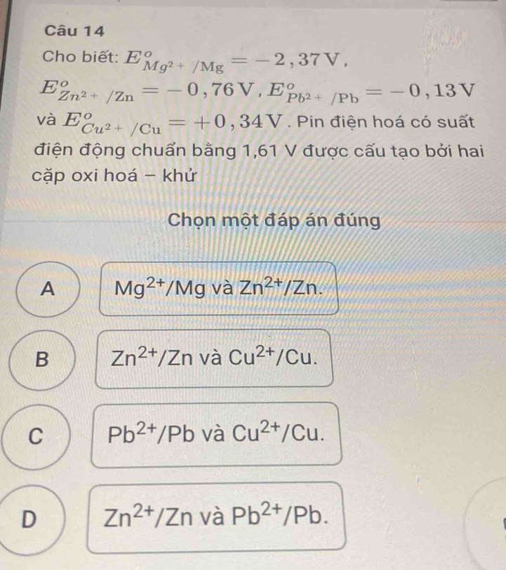 Cho biết: E_Mg^(2+)/Mg^circ =-2,37V,
E_Zn^(2+)/Zn°=-0,76V, E_Pb^(2+)/Pb°=-0,13V
V_c E_Cu^(2+)/Cu°=+0,34V. Pin điện hoá có suất
điện động chuẩn bằng 1,61 V được cấu tạo bởi hai
cặp oxi hoá - khử
Chọn một đáp án đúng
A Mg^(2+)/Mg và Zn^(2+)/Zn.
B Zn^(2+)/Zn và Cu^(2+)/Cu.
C Pb^(2+)/Pb và Cu^(2+)/Cu.
D Zn^(2+)/Zn và Pb^(2+)/Pb.