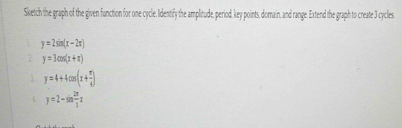 Sketch the graph of the given function for one cycle. Identify the amplitude, period, key points, domain, and range. Extend the graph to create 3 cycles.
y=2sin (x-2π )
2 y=3cos (x+π )
3. y=4+4cos (x+ π /4 )
4 y=2-sin  2π /3 x