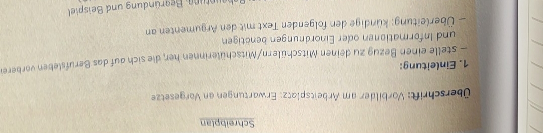 Schreibplan 
Überschrift: Vorbilder am Arbeitsplatz: Erwartungen an Vorgesetze 
1. Einleitung: 
— stelle einen Bezug zu deinen Mitschülern/Mitschülerinnen her, die sich auf das Berufsleben vorbere 
und Informationen oder Einordnungen benötigen 
— Überleitung: kündige den folgenden Text mit den Argumenten an 
Behauntung, Begründung und Beispiel