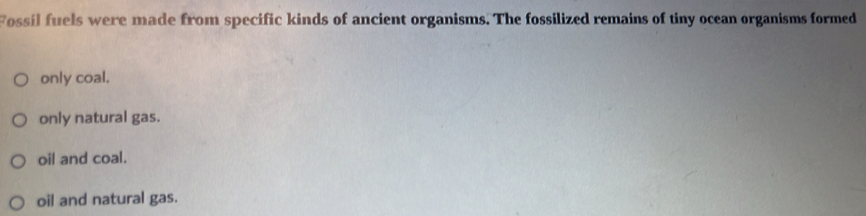 Fossil fuels were made from specific kinds of ancient organisms. The fossilized remains of tiny ocean organisms formed
only coal.
only natural gas.
oil and coal.
oil and natural gas.