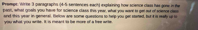 Prompt: Write 3 paragraphs (4-5 sentences each) explaining how science class has gone in the 
past, what goals you have for science class this year, what you want to get out of science class 
and this year in general. Below are some questions to help you get started, but it is really up to 
you what you write. It is meant to be more of a free write.