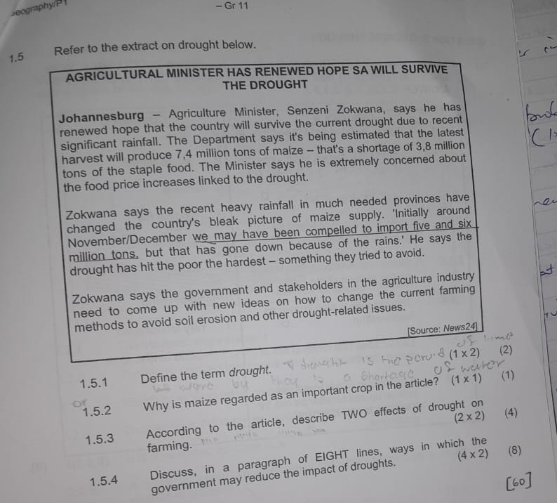 eography/P 
- Gr 11 
1.5 
Refer to the extract on drought below. 
AGRICULTURAL MINISTER HAS RENEWED HOPE SA WILL SURVIVE 
THE DROUGHT 
Johannesburg - Agriculture Minister, Senzeni Zokwana, says he has 
renewed hope that the country will survive the current drought due to recent 
significant rainfall. The Department says it's being estimated that the latest 
harvest will produce 7,4 million tons of maize - that's a shortage of 3,8 million
tons of the staple food. The Minister says he is extremely concerned about 
the food price increases linked to the drought. 
Zokwana says the recent heavy rainfall in much needed provinces have 
changed the country's bleak picture of maize supply. 'Initially around 
November/December we may have been compelled to import five and six
million tons, but that has gone down because of the rains.' He says the 
drought has hit the poor the hardest - something they tried to avoid. 
Zokwana says the government and stakeholders in the agriculture industry 
need to come up with new ideas on how to change the current farming 
methods to avoid soil erosion and other drought-related issues. 
[Source: News24]
(1* 2) (2) 
1.5.1 Define the term drought. 
1.5.2 Why is maize regarded as an important crop in the article? (1* 1)
(1)
(2* 2) (4) 
1.5.3 According to the article, describe TWO effects of drought on 
farming. 
1.5.4 Discuss, in a paragraph of EIGHT lines, ways in which the 
government may reduce the impact of droughts. (4* 2) (8) 
60]