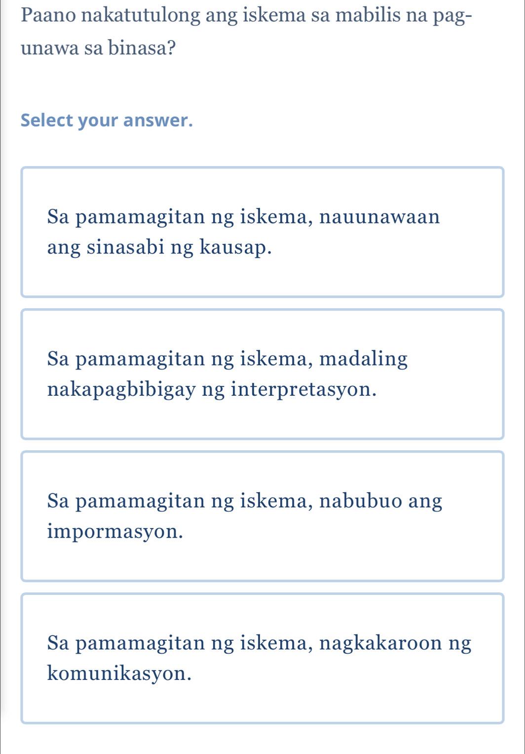 Paano nakatutulong ang iskema sa mabilis na pag-
unawa sa binasa?
Select your answer.
Sa pamamagitan ng iskema, nauunawaan
ang sinasabi ng kausap.
Sa pamamagitan ng iskema, madaling
nakapagbibigay ng interpretasyon.
Sa pamamagitan ng iskema, nabubuo ang
impormasyon.
Sa pamamagitan ng iskema, nagkakaroon ng
komunikasyon.