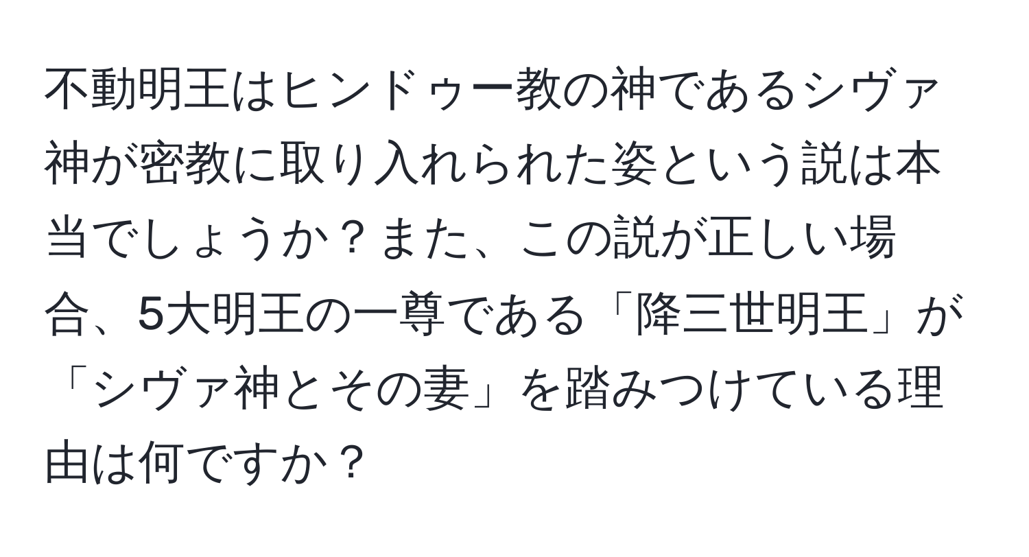 不動明王はヒンドゥー教の神であるシヴァ神が密教に取り入れられた姿という説は本当でしょうか？また、この説が正しい場合、5大明王の一尊である「降三世明王」が「シヴァ神とその妻」を踏みつけている理由は何ですか？