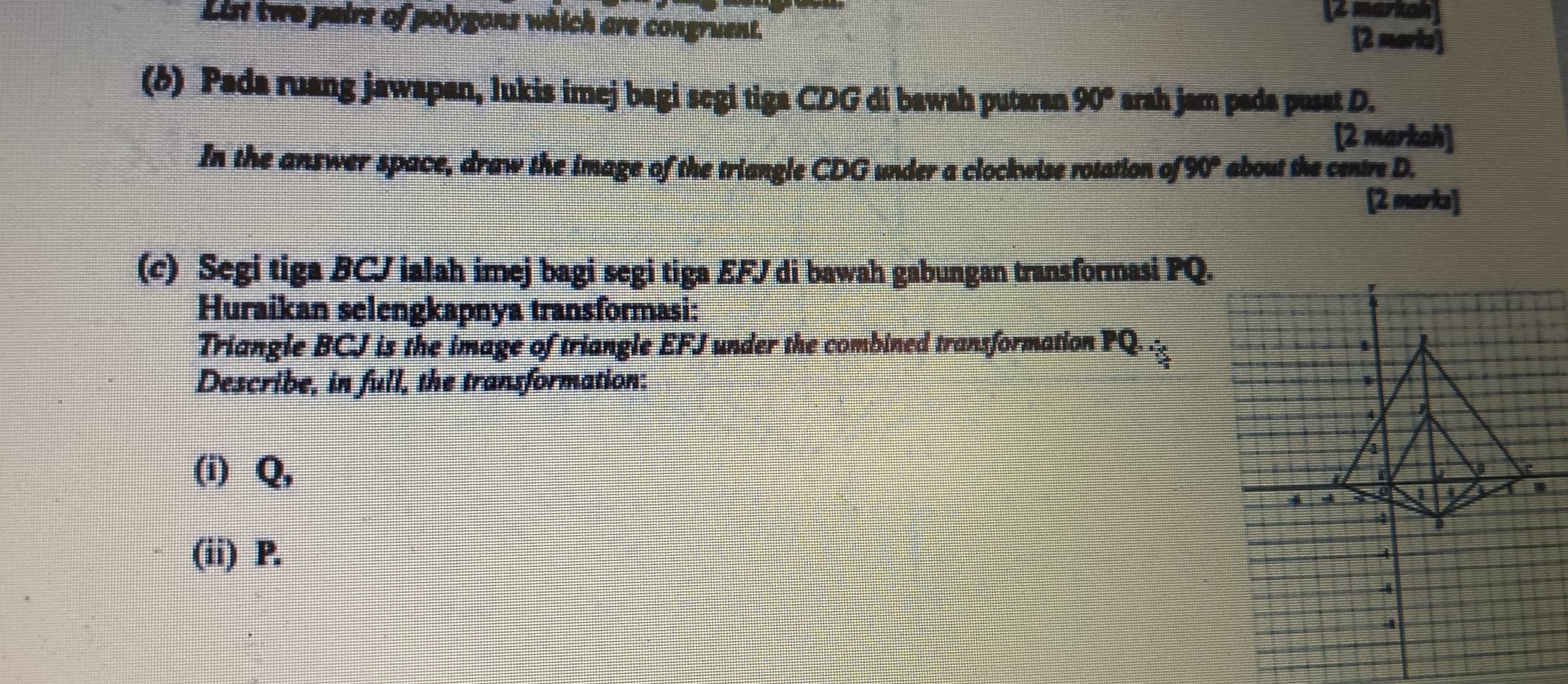 List two pairs of polygons which are congruent. Z markon 
[2 maris] 
(δ) Pada ruang jawapan, lukis imej bagi segi tiga CDG di bawah putaran 90° arah jam pada pusat D. 
[2 markah] 
In the answer space, draw the image of the triangle CDG under a clockwise rotation of 90° about the centre D. 
[2 marks] 
(c) Segi tiga BCJ ialah imej bagi segi tiga EFJ di bawah gabungan transformasi PQ. 
Huraikan selengkapnya transformasi: 
Triangle BCJ is the image of triangle EFJ under the combined transformation PQ. 
Describe, in full, the transformation: 
(i) Q, 
(ii) P.