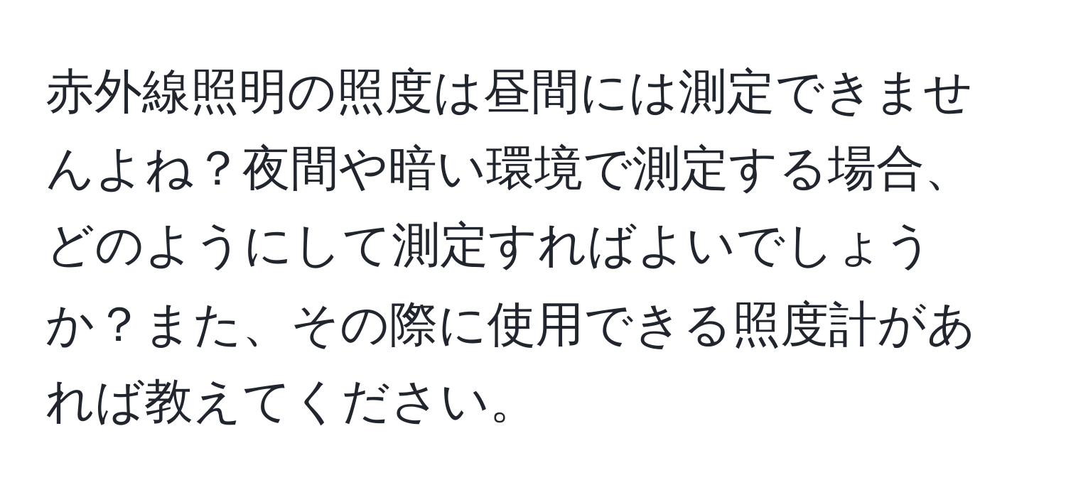 赤外線照明の照度は昼間には測定できませんよね？夜間や暗い環境で測定する場合、どのようにして測定すればよいでしょうか？また、その際に使用できる照度計があれば教えてください。