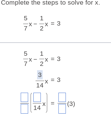 Complete the steps to solve for x.
 5/7 x- 1/2 x=3
 5/7 x- 1/2 x=3
 3/14 x=3
 □ /□  ( □ /14 x)= □ /□  (3)