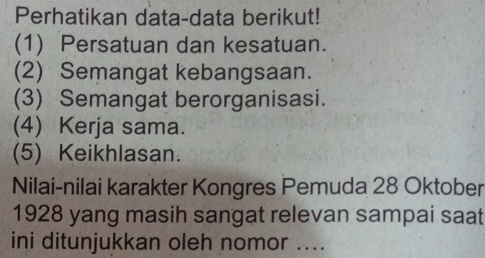 Perhatikan data-data berikut! 
(1) Persatuan dan kesatuan. 
(2) Semangat kebangsaan. 
(3) Semangat berorganisasi. 
(4) Kerja sama. 
(5) Keikhlasan. 
Nilai-nilai karakter Kongres Pemuda 28 Oktober 
1928 yang masih sangat relevan sampai saat 
ini ditunjukkan oleh nomor ....