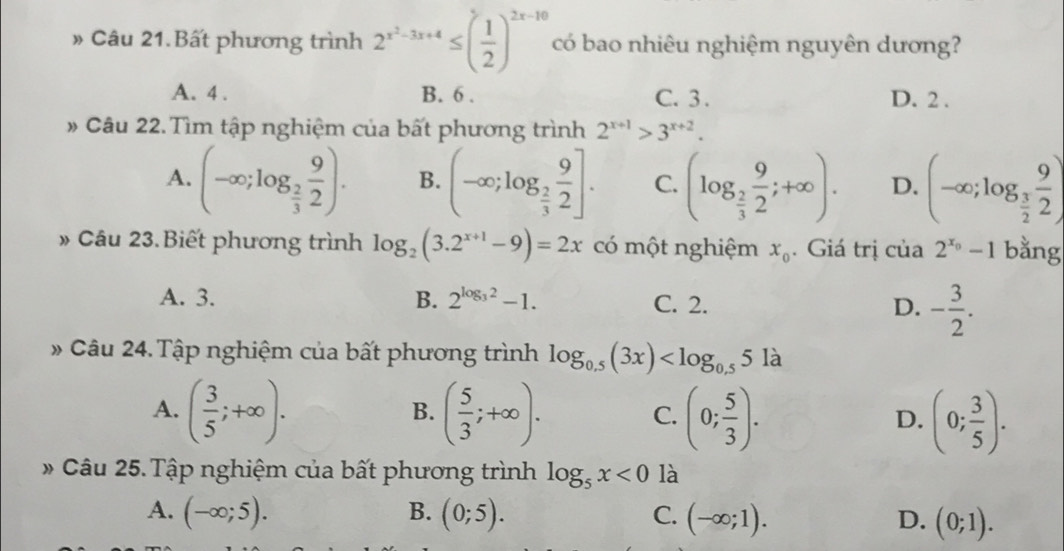 » Câu 21.Bất phương trình 2^(x^2)-3x+4≤ ( 1/2 )^2x-10 có bao nhiêu nghiệm nguyên dương?
A. 4. B. 6. C. 3. D. 2.
# Câu 22.Tìm tập nghiệm của bất phương trình 2^(x+1)>3^(x+2).
A. (-∈fty ;log _ 2/3  9/2 ). B. (-∈fty ;log _ 2/3  9/2 ]. C. (log _ 2/3  9/2 ;+∈fty ). D. (-∈fty ;log _ 3/2  9/2 )
» Câu 23.Biết phương trình log _2(3.2^(x+1)-9)=2x có một nghiệm x_0. Giá trị của 2^(x_0)-1 bằng
A. 3. B. 2^(log _3)2-1. C. 2. D. - 3/2 . 
# Câu 24.Tập nghiệm của bất phương trình log _0.5(3x)
A. ( 3/5 ;+∈fty ). ( 5/3 ;+∈fty ). (0; 5/3 ). (0; 3/5 ). 
B.
C.
D.
* Câu 25. Tập nghiệm của bất phương trình log _5x<0</tex> là
A. (-∈fty ;5). B. (0;5). C. (-∈fty ;1). D. (0;1).