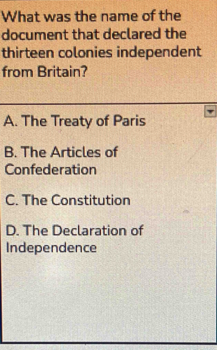 What was the name of the
document that declared the
thirteen colonies independent
from Britain?
A. The Treaty of Paris
B. The Articles of
Confederation
C. The Constitution
D. The Declaration of
Independence