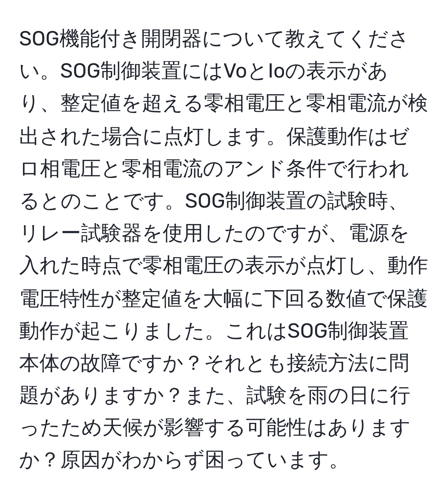 SOG機能付き開閉器について教えてください。SOG制御装置にはVoとIoの表示があり、整定値を超える零相電圧と零相電流が検出された場合に点灯します。保護動作はゼロ相電圧と零相電流のアンド条件で行われるとのことです。SOG制御装置の試験時、リレー試験器を使用したのですが、電源を入れた時点で零相電圧の表示が点灯し、動作電圧特性が整定値を大幅に下回る数値で保護動作が起こりました。これはSOG制御装置本体の故障ですか？それとも接続方法に問題がありますか？また、試験を雨の日に行ったため天候が影響する可能性はありますか？原因がわからず困っています。