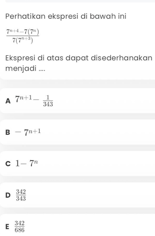 Perhatikan ekspresi di bawah ini
 (7^(n+4)-7(7^n))/7(7^(n+3)) 
Ekspresi di atas dapat disederhanakan
menjadi ....
A 7^(n+1)- 1/343 
B-7^(n+1)
C 1-7^n
D  342/343 
E  342/686 