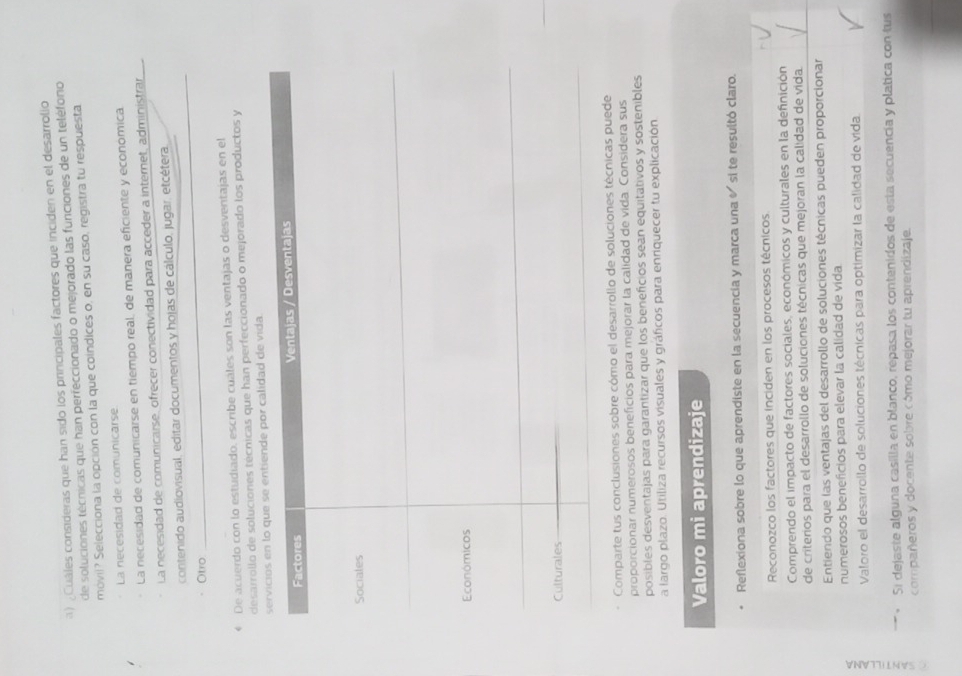 ) ¿Cuáles consideras que han sido los principales factores que inciden en el desarrolio
de soluciones técnicas que han perfeccionado o mejorado las funciones de un teléfono
móvil? Selecciona la opción con la que coindices o, en su caso, registra tu respuesta
La necesidad de comunicarse
La necesidad de comunicarse en tiempo real, de manera eficiente y economica
La necesidad de comunicarse, ofrecer conectividad para acceder a internet, administran
contenido audiovisual, editar documentos y hojas de cálculo, jugar, etcétera,
Otro
_
* De acuerdo con lo estudiado, escribe cuáles son las ventajas o desventajas en el
desarrollo de soluciones técnicas que han perfeccionado o mejorado los productos y
alidad de vida.
Comparte tus conclusiones sobre cómo el desarrollo de soluciones técnicas puede
proporcionar numerosos beneficios para mejorar la calidad de vida. Considera sus
posibles desventajas para garantizar que los beneficios sean equitativos y sostenibles
a largo plazo. Utiliza recursos visuales y gráficos para enriquecer tu explicación
Valoro mi aprendizaje
Reflexiona sobre lo que aprendiste en la secuencia y marca una « si te resultó claro.
Reconozco los factores que inciden en los procesos técnicos.
Comprendo el impacto de factores sociales, económicos y culturales en la definición
de criterios para el desarrollo de soluciones técnicas que mejoran la calidad de vida
Entiendo que las ventajas del desarrollo de soluciones técnicas pueden proporcionar
numerosos beneficios para elevar la calidad de vida
Valoro el desarrollo de soluciones técnicas para optimizar la calidad de vida.
Si dejaste alguna casilla en blanco, repasa los contenidos de esta secuencía y platica con tus
compañeros y docente sobre cómo mejorar tu aprendizaje.