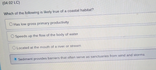 (04.02 LC)
Which of the following is likely true of a coastal habitat?
Has low gross primary productivity
Speeds up the flow of the body of water
Located at the mouth of a river or stream
Sediment provides barriers that often serve as sanctuaries from wind and storms.