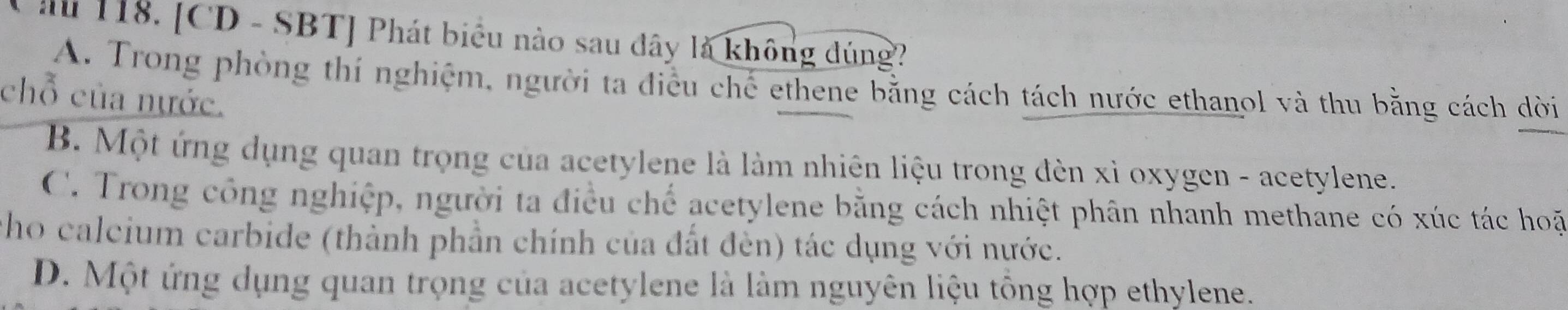 Cầ 118. [CD - SBT] Phát biểu nào sau đây là không đúng?
A. Trong phòng thí nghiệm, người ta điều chế ethene bằng cách tách nước ethanol và thu bằng cách dời
chỗ của nước.
B. Một ứng dụng quan trọng của acetylene là làm nhiên liệu trong đèn xì oxygen - acetylene.
C. Trong công nghiệp, người ta điều chế acetylene bằng cách nhiệt phân nhanh methane có xúc tác hoặ
cho calcium carbide (thành phần chính của đất đèn) tác dụng với nước.
D. Một ứng dụng quan trọng của acetylene là làm nguyên liệu tổng hợp ethylene.