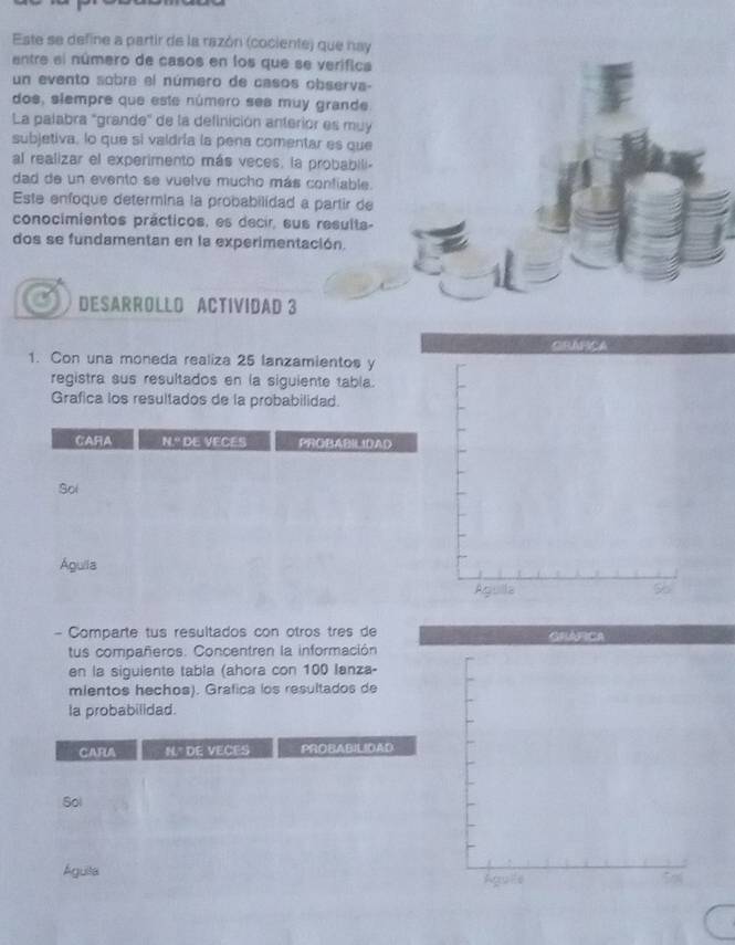 Este se define a partir de la razón (cociente) que nay 
entre el número de casos en los que se verifica 
un evento sobra el número de casos observa- 
dos, slempre que este número ses muy grande. 
La palabra "grande" de la definición anterior es muy 
subjetiva, lo que si valdría la pena comentar es que 
al realizar el experimento más veces, la probabili- 
dad de un evento se vuelve mucho más confiable. 
Este enfoque determina la probabilidad a partir de 
conocimientos prácticos, es decir, sus results- 
dos se fundamentan en la experimentación. 
DESARROLLO ACTIVIDAD 3 
1. Con una moneda realiza 25 lanzamientos y 
registra sus resultados en la siguiente tabla. 
Grafica los resultados de la probabilidad. 
- Comparte tus resultados con otros tres de 
tus compañeros: Concentren la información 
en la siguiente tabla (ahora con 100 lanza- 
mientos hechos). Grafica los resultados de 
la probabilidad. 
CARA N." DE VECES PROBABILIDAD 
Sol 
Águita