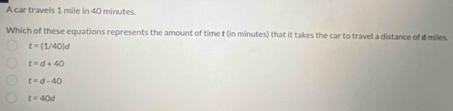 A car travels 1 mile in 40 minutes.
Which of these equations represents the amount of time t (in minutes) that it takes the car to travel a distance of d miles.
t=(1/40)d
t=d+40
t=d-40
t=40d