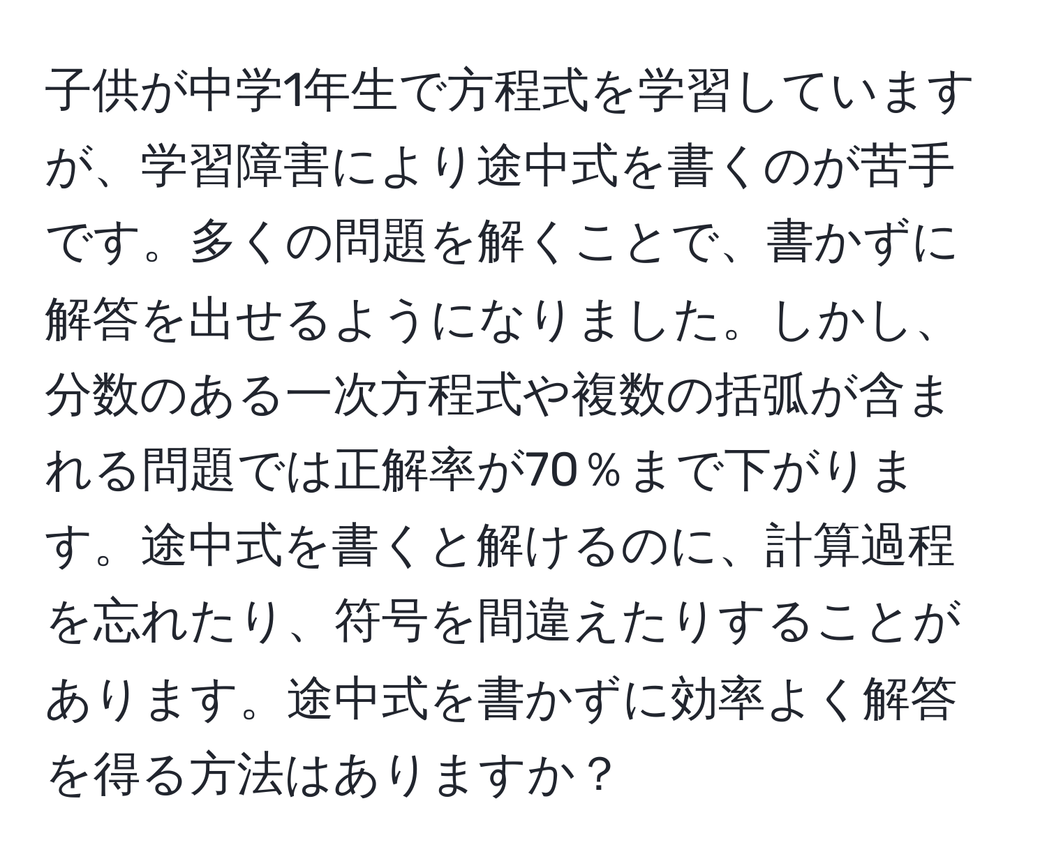 子供が中学1年生で方程式を学習していますが、学習障害により途中式を書くのが苦手です。多くの問題を解くことで、書かずに解答を出せるようになりました。しかし、分数のある一次方程式や複数の括弧が含まれる問題では正解率が70％まで下がります。途中式を書くと解けるのに、計算過程を忘れたり、符号を間違えたりすることがあります。途中式を書かずに効率よく解答を得る方法はありますか？