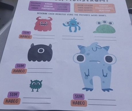 ATRUM CAERULL UM Unum Oculum CORNUA 
PARVUM MU O N UM RUBR UM L AETUM 
MIRIDE PURPUREUM MISERUM Duas oculos IRES OCULDS DENTEM/DENTES ACCl 
DESCRIBE EACH MONSTER USING THE PROVIDED WORD BANKS. 
_ 
SUM 
_ 
_ 
_ 
HABEO 
_ 
_ 
_ 
_ 
SUM 
HABEO 
_ 
_ 
SUM _SUM 
HABEO _HABEO_