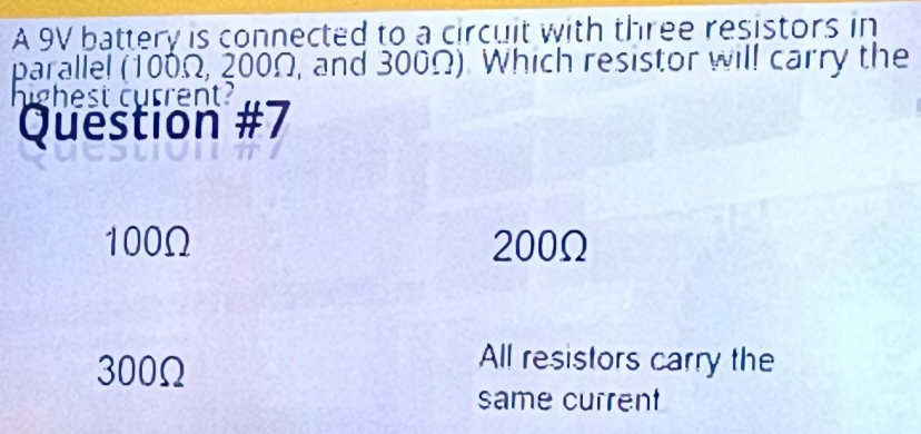 A 9V battery is connected to a circuit with three resistors in
parallel (100Ω, 200Ω, and 300Ω). Which resistor will carry the
highest current?
Question #7
100Ω 200Ω
300Ω
All resistors carry the
same current