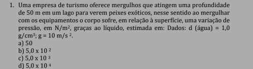 Uma empresa de turismo oferece mergulhos que atingem uma profundidade
de 50 m em um lago para verem peixes exóticos, nesse sentido ao mergulhar
com os equipamentos o corpo sofre, em relação à superfície, uma variação de
pressão, em N/m^2 , graças ao líquido, estimada em: Dados: d (agua)=1,0
g/ cm^3; g=10m/s^2.
a) 50
b) 5,0* 10^2
c) 5,0* 10^3
d) 5.0* 10^4