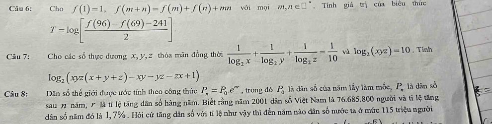 Cho f(1)=1, f(m+n)=f(m)+f(n)+mn với mọi m,n∈ □°. Tính giá trị của biểu thức
T=log [ (f(96)-f(69)-241)/2 ]. 
Câu 7: Cho các số thực dương x, y, z thỏa mãn đồng thời frac 1log _2x+frac 1log _2y+frac 1log _2z= 1/10  và log _2(xyz)=10. Tính
log _2(xyz(x+y+z)-xy-yz-zx+1)
Câu 8: fo Dân số thế giới được ước tính theo công thức P_n=P_0.e^(nr) , trong đó P_0 là dân số của năm lấy làm mốc, P_n là dân số 
sau n năm, 7 là tỉ lệ tăng dân số hàng năm. Biết rằng năm 2001 dân số Việt Nam là 76.685. 800 người và tỉ lệ tăng 
dân số năm đó là 1, 7%. Hỏi cứ tăng dân số với tỉ lệ như vậy thì đến năm nào dân số nước ta ở mức 115 triệu người