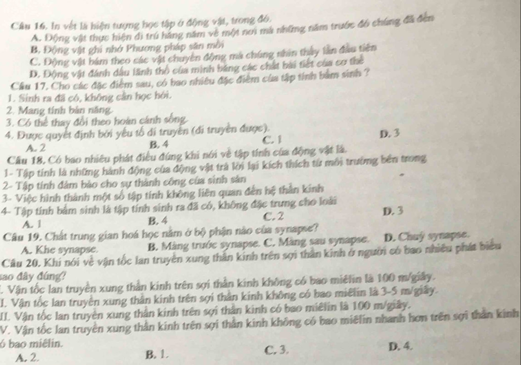 In vật là hiện tượng học tập ở động vật, trong đó,
A. Động vật thực hiện đi trú háng năm về một nơi mà những năm trước đó chúng đã đến
B, Động vật ghi nhớ Phương pháp săn mỗi
C. Động vật bám theo các vật chuyên động mà chúng nhìn thầy làn đầu tiên
D. Động vật đánh dầu lãnh thổ của minh băng các chất bài tiết của cơ thể
Cầu 17. Cho các đặc điểm sau, có bao nhiều đặc điểm của tập tính bàm sinh ?
1. Sinh ra đã có, không cần học hỏi.
2. Mang tính bản năng
3. Có thể thay đổi theo hoàn cánh sống
4. Được quyết định bởi yếu tố di truyền (đi truyền được).
C. 1
A. 2 B. 4 D. 3
Câu 18, Có bao nhiêu phát điều đúng khi nói về tập tính của động vật là.
1- Tập tính là những hành động của động vật trả lời lại kích thích từ môi trường bên trong
2- Tập tính đàm bảo cho sự thành công của sinh sản
3- Việc hình thành một số tập tính không liên quan đến hệ thằn kinh
4- Tập tính bảm sinh là tập tính sinh ra đã có, không đặc trưng cho loài
C. 2
A. 1 B. 4 D. 3
Câu 19. Chất trung gian hoá học nằm ở bộ phận nào của synapse?
A. Khe synapse. B. Màng trước synapse. C. Màng sau synapse. D. Chuÿ synapse.
Câu 20. Khi nói về vận tốc lan truyền xung thân kinh trên sợi thần kinh ở người có bao nhiều phát biểu
sao đây đúng?
C. Vận tốc lan truyền xung thần kinh trên sợi thần kinh không có bao miélin là 100 m/giây.
I. Vận tốc lan truyền xung thần kinh trên sợi thần kinh không có bao miêlin là 3-5 m/giây.
I. Vận tốc lan truyện xung thân kinh trên sợi thân kinh có bao miêlin là 100 m/giây.
V. Vận tốc lan truyền xung thằn kinh trên sợi thần kinh không có bao miêlin nhanh hơn trên sợi thần kinh
6 bao miêlin. D. 4.
A. 2. B. 1.
C. 3.