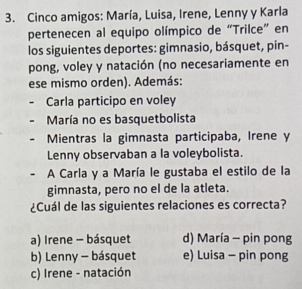 Cinco amigos: María, Luisa, Irene, Lenny y Karla
pertenecen al equipo olímpico de “Trilce” en
los siguientes deportes: gimnasio, básquet, pin-
pong, voley y natación (no necesariamente en
ese mismo orden). Además:
Carla participo en voley
María no es basquetbolista
Mientras la gimnasta participaba, Irene y
Lenny observaban a la voleybolista.
. A Carla y a María le gustaba el estilo de la
gimnasta, pero no el de la atleta.
¿Cuál de las siguientes relaciones es correcta?
a) Irene - básquet d) María - pin pong
b) Lenny - básquet e) Luisa - pin pong
c) Irene - natación