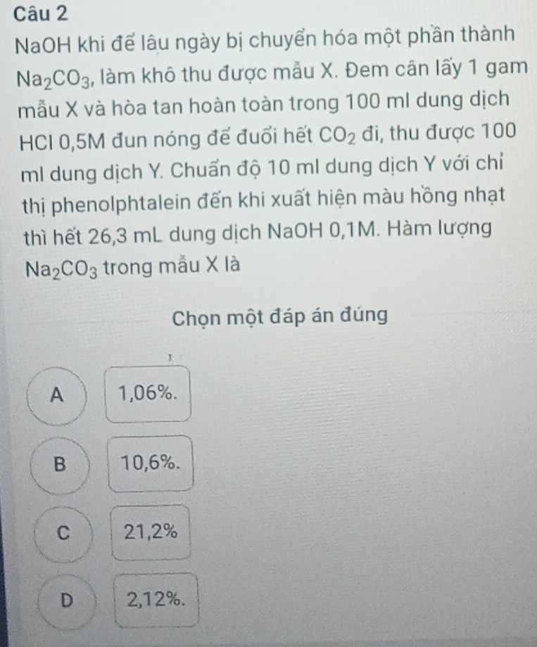 NaOH khi để lâu ngày bị chuyển hóa một phần thành
Na_2CO_3 , làm khô thu được mẫu X. Đem cân lấy 1 gam
mẫu X và hòa tan hoàn toàn trong 100 ml dung dịch
HCI 0,5M đun nóng để đuổi hết CO_2 đi, thu được 100
ml dung dịch Y. Chuẩn độ 10 ml dung dịch Y với chỉ
thị phenolphtalein đến khi xuất hiện màu hồng nhạt
thì hết 26,3 mL dung dịch NaOH 0,1M. Hàm lượng
Na_2CO_3 trong mẫu X là
Chọn một đáp án đúng
A 1,06%.
B 10,6%.
C 21,2%
D 2,12%.