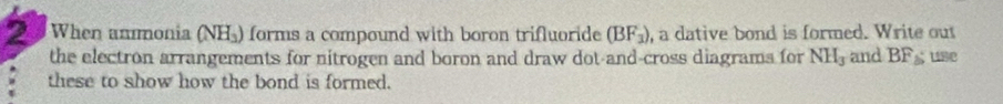 When anmonia (NH_3) forms a compound with boron trifluoride (BF_3) , a dative bond is formed. Write out 
the electron arrangements for nitrogen and boron and draw dot-and-cross diagrams for NH_3 and BF_△  use 
these to show how the bond is formed.