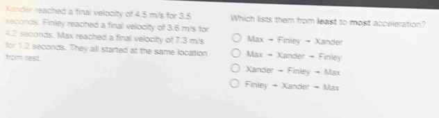 Xander reached a final velocity of 4.5 m/s for 3.5 Which lists them from least to most acceleration?
seconds. Finley reached a final velodity of 3.6 m/s for
4.2 seconds. Max reached a final velocity of 7.3 m/s Max → Finley → Xander
for 1.2 seconds. They all started at the same location Max - Xander - Finley
from rest Xander - Finley - Max
Finley - Xander - Max