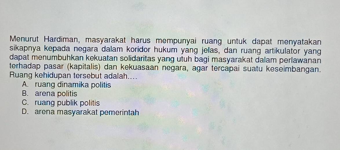 Menurut Hardiman, masyarakat harus mempunyai ruang untuk dapat menyatakan
sikapnya kepada negara dalam koridor hukum yang jelas, dan ruang artikulator yang
dapat menumbuhkan kekuatan solidaritas yang utuh bagi masyarakat dalam perlawanan
terhadap pasar (kapitalis) dan kekuasaan negara, agar tercapai suatu keseimbangan.
Ruang kehidupan tersebut adalah....
A. ruang dinamika politis
B. arena politis
C. ruang publik politis
D. arena masyarakat pemerintah