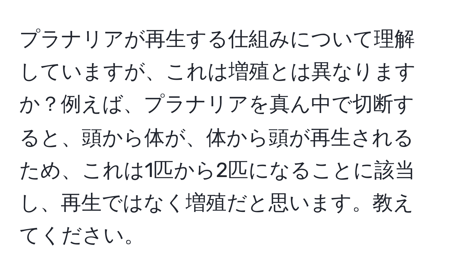 プラナリアが再生する仕組みについて理解していますが、これは増殖とは異なりますか？例えば、プラナリアを真ん中で切断すると、頭から体が、体から頭が再生されるため、これは1匹から2匹になることに該当し、再生ではなく増殖だと思います。教えてください。