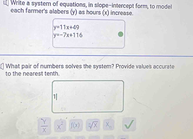 Write a system of equations, in slope-intercept form, to model 
each farmer's alabers (y) as hours (x) increase.
y=11x+49
y=-7x+116
What pair of numbers solves the system? Provide values accurate 
to the nearest tenth. 
1|
 Y/X  x^2 f(x) sqrt[n](x) X_n