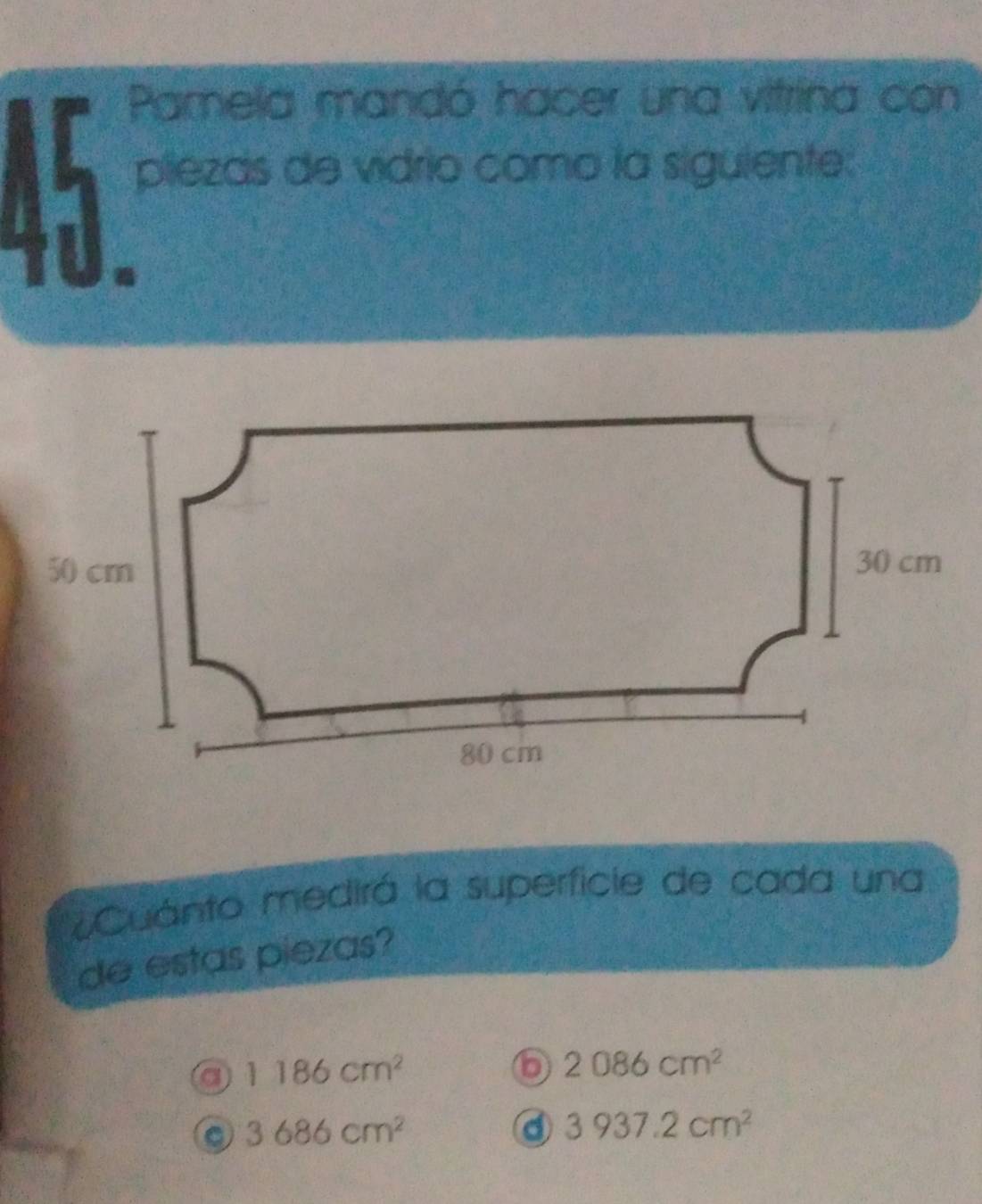 Pamela mandó hacer una vitrina con
piezas de vidrio como la siguiente:
Cuánto medirá la superficie de cada una
de estas piezas?
a 1186cm^2
b 2086cm^2
。 3686cm^2
d 3937.2cm^2