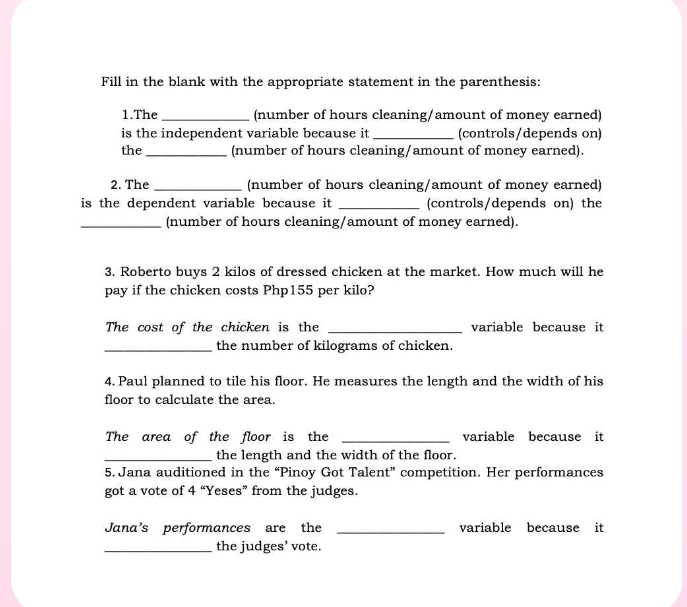 Fill in the blank with the appropriate statement in the parenthesis: 
1.The_ (number of hours cleaning/amount of money earned) 
is the independent variable because it _(controls/depends on) 
the _(number of hours cleaning/amount of money earned). 
2. The _(number of hours cleaning/amount of money earned) 
is the dependent variable because it _(controls/depends on) the 
_(number of hours cleaning/amount of money earned). 
3. Roberto buys 2 kilos of dressed chicken at the market. How much will he 
pay if the chicken costs Php155 per kilo? 
The cost of the chicken is the _variable because it 
_the number of kilograms of chicken. 
4. Paul planned to tile his floor. He measures the length and the width of his 
floor to calculate the area. 
The area of the floor is the _variable because it 
_the length and the width of the floor. 
5. Jana auditioned in the “Pinoy Got Talent” competition. Her performances 
got a vote of 4 “Yeses” from the judges. 
Jana's performances are the _variable because it 
_the judges’ vote.