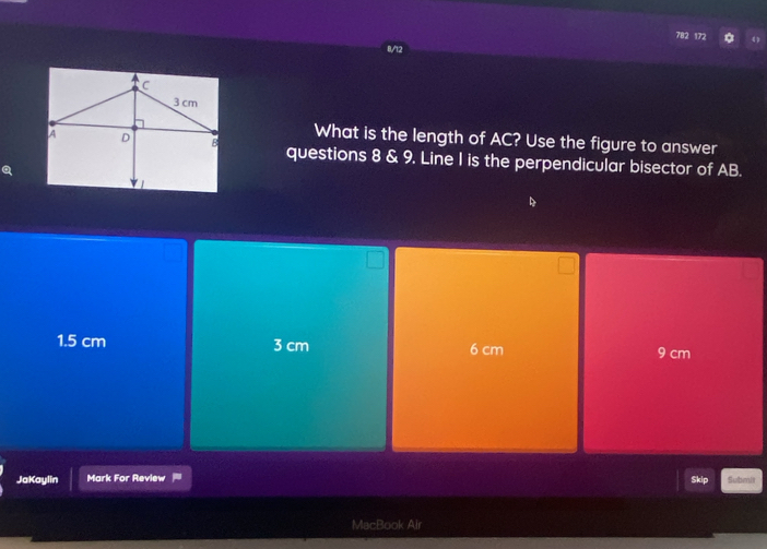 172
8/12
What is the length of AC? Use the figure to answer
questions 8 & 9. Line I is the perpendicular bisector of AB.
a
1.5 cm 3 cm 6 cm 9 cm
JaKaylin Mark For Review = Submnit
Skip
MacBook Air