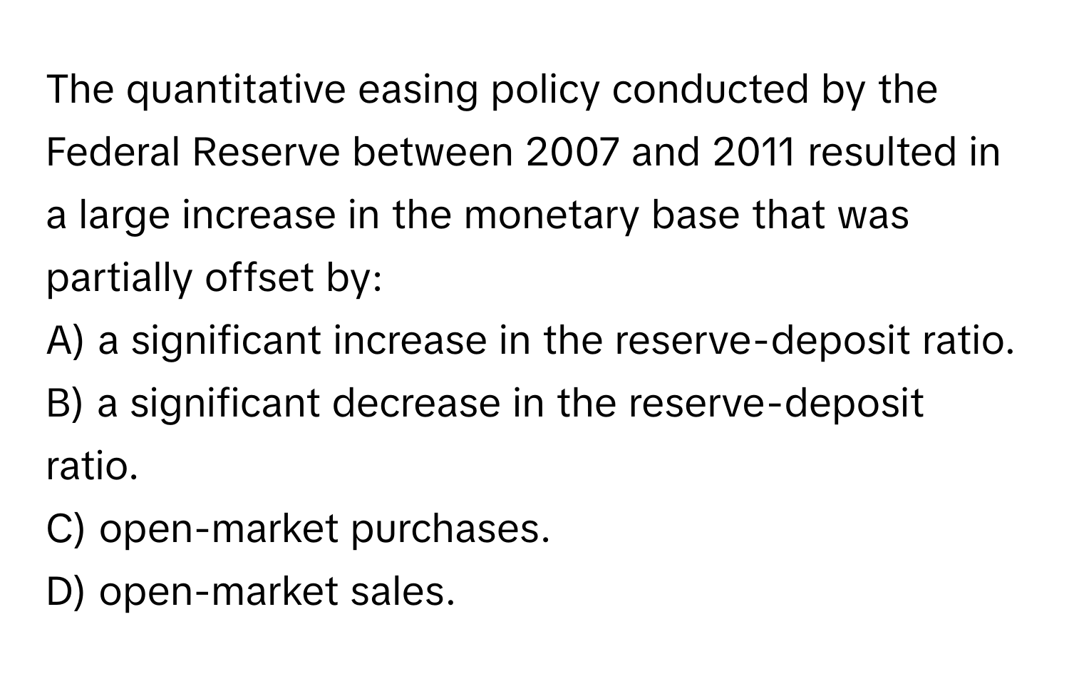 The quantitative easing policy conducted by the Federal Reserve between 2007 and 2011 resulted in a large increase in the monetary base that was partially offset by:

A) a significant increase in the reserve-deposit ratio.
B) a significant decrease in the reserve-deposit ratio.
C) open-market purchases.
D) open-market sales.