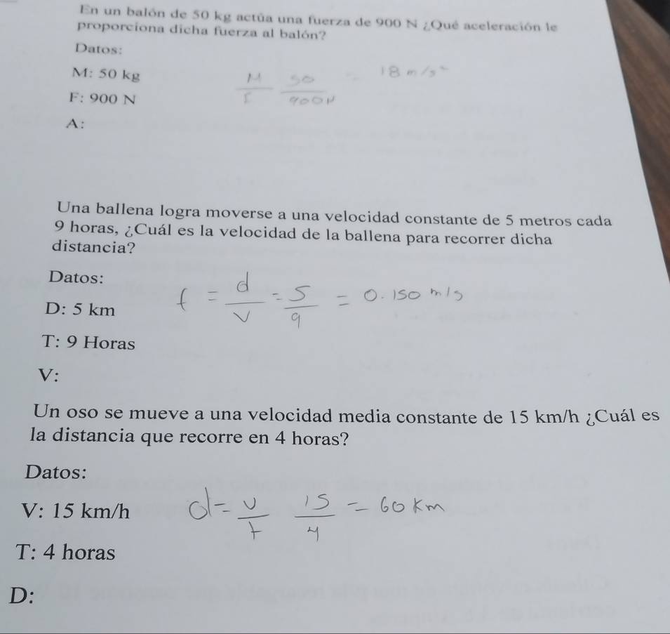 En un balón de 50 kg actúa una fuerza de 900 N ¿Qué aceleración le
proporciona dicha fuerza al balón?
Datos:
M: 50 kg
F: 900 N
A:
Una ballena logra moverse a una velocidad constante de 5 metros cada
9 horas, ¿Cuál es la velocidad de la ballena para recorrer dicha
distancia?
Datos:
□ : 5 km
a r:9 Horas
V:
Un oso se mueve a una velocidad media constante de 15 km/h ¿Cuál es
la distancia que recorre en 4 horas?
Datos:
V:15 km/h
T:4 horas
D: