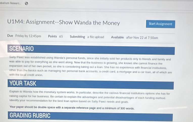 ebelium Researc... 
U1M4: Assignment--Show Wanda the Money Start Assignment 
Due Friday by 12:45 pm Points 65 Submitting a fie upload Available after Nov 22 at 7:50 am 
SCENARIO 
Saity Pawz was established using Wanda's personal funds, since she initially sold her products only to friends and family and 
was able to pay for everything as she went along. Now that the business is growing, she knows she cannot finance the 
expansion out of her own pocket, so she is considering taking out a loan. She has no experience with financial institutions, 
other than the basics such as managing her personal bank accounts, a credit card, a mortgage and a car loan, all of which are 
with the local credit union. 
YOUR TASK 
Explain to Wanda how the monetary system works. In particular, describe the various financial institutions options she has for 
raising capital for her business. Be certain to explain the advantages and potential disadvantages of each funding method 
Identify your recommendation for the best loan option based on Salty Pawz needs and goals. 
Your paper should be double space with a separate reference page and a minimum of 300 words. 
GRADING RUBRIC