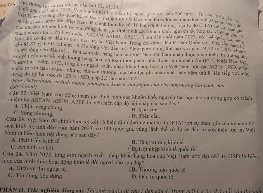 dên đ Đọc thông tin và trá lời các câu hỏi 22, 23, 24.
Tính đến cuới năm 2023, Việt Nam thiết lập quan hệ ngoại giao với gần 200 nước. Từ năm 2013 đến nayc
f Việt Nam đã nâng cấp quan hệ và tạo ra mạng lưới đối tác chiến lược/đối tác toàn diện với 33 nước, trong đô
có tất cả các nước lớn. Việt Nam đã chính thức ký kết 16 hiệp định thương mại tự do (FTA) với sự tham gia
của khoảng 60 nền kinh tể #; chủ động tham gia định hình các khuôn khổ, nguyên tắc hợp tác và đóng góp có
trách nhiệm tại Liên hợp quốc, ASEAN, ASEM, APEC...Tính đến cuối năm 2023, có 144 quốc gia, vùng
lãnh thổ có dự án đầu tư còn hiệu lực tại Việt Nam. Trong đó, đứng đầu là Hàn Quốc với tổng vốn đặng ký
gần 85,87 tỷ USD (chiếm 18,3% tổng vốn đầu tư). Singapore đứng thứ hai với gần 74,52 tỷ USD (chiêm
15,9% tổng vốn đầu tư)... Bên cạnh đó, hàng hóa của Việt Nam đã thâm nhập được vào nhiều thị trường đòi
hỏi yêu cầu cao về chất lượng hàng hóa, an toàn thực phâm như: Liên minh châu Âu (EU), Nhật Bản, Mỹ,
Australia... Năm 2023, tổng kim ngạch xuất, nhập khẩu hàng hóa của Việt Nam ước đạt 683 tỷ USD, giảm
6,6% so với năm trước, nhưng cán cân thương mại tiếp tục ghi nhận xuất siêu năm thứ 8 liên tiếp với mức
thặng dư kỷ lục ước đạt 28 tỷ USD, gắp 2,3 lần năm 2022.
(https://ictvietnam.vn/dinh-huong-phat-trien-kinh-te-doi-ngoai-cua-viet-nam-trong-boi-canh-moi-
68076.html)
Câu 22. Việt Nam chủ động tham gia định hình các khuôn khổ, nguyên tắc hợp tác và đóng góp có trách
nhiệm tại ASEAN, ASEM, APEC là biểu hiện cấp độ hội nhập nào sau đây?
A. Thị trường chung. B. Khu vực.
C. Song phương.
D. Toàn cầu.
Câu 23. Việt Nam đã chính thức ký kết 16 hiệp định thương mại tự do (FTA) với sự tham gia của khoảng 60
nền kinh tế; tính đến cuối năm 2023, có 144 quốc gia, vùng lãnh thổ có dự án đầu tư còn hiệu lực tại Việt
Nam là biểu hiện nội dung nào sau đây?
A. Phát triển kinh tế. B. Tăng trưởng kinh tế.
C. An sinh xã hội. Dộ Hội nhập kinh tế quốc tế.
Câu 24. Năm 2023, tổng kim ngạch xuất, nhập khẩu hàng hóa của Việt Nam ước đạt 683 tỷ USD là biểu
hiện của hình thức hoạt động kinh tế đối ngoại nào sau đây?
A. Dịch vu thu ngoại tệ. B. Thương mại quốc tế.
C. Tín dụng tiêu dùng. D. Đầu tư quốc tế.
PHÀN II. Trắc nghiệm đúng sai: Thí sinh trả lời từ câu 1 đến câu 4. Trong mỗi ý a.b.c.d ở mỗi câu thí sinh