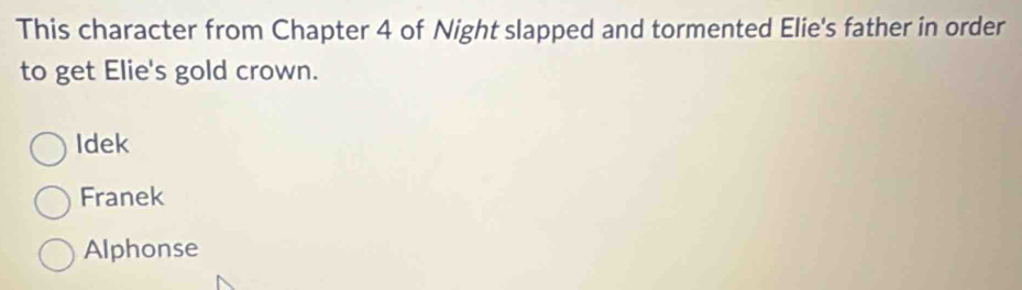 This character from Chapter 4 of Night slapped and tormented Elie's father in order
to get Elie's gold crown.
Idek
Franek
Alphonse