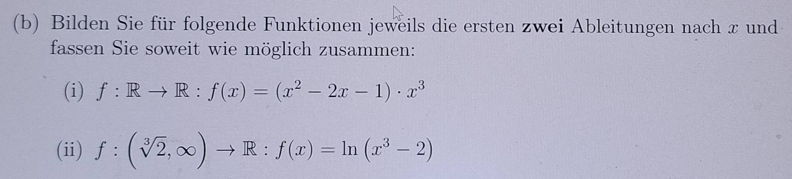 Bilden Sie für folgende Funktionen jeweils die ersten zwei Ableitungen nach x und 
fassen Sie soweit wie möglich zusammen: 
(i) f:Rto R:f(x)=(x^2-2x-1)· x^3
(ii) f:(sqrt[3](2),∈fty )to R:f(x)=ln (x^3-2)