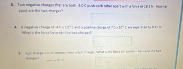 Two negative charges that are both -3.0 C push each other apart with a force of 19.2 N. How far 
apart are the two charges? 
4. A negative charge of -4.0* 10^(-5)C and a positive charge of 7.0* 10^(-5)C are separated by 0.15 m. 
What is the force between the two charges? 
5. 4μC charge is 0.25 meters from a 6μC charge. What is the force of repulsion between the two 
charges? cmu=1* 10^(-6)