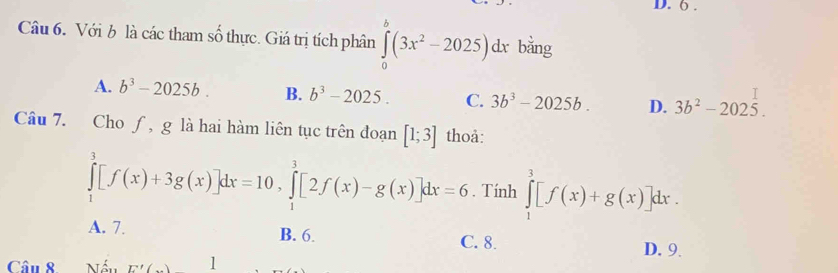 6 .
Câu 6. Với b là các tham số thực. Giá trị tích phân ∈tlimits _0^(b(3x^2)-2025)dx I bằng
A. b^3-2025b. B. b^3-2025. C. 3b^3-2025b. D. 3b^2-2025. 
Câu 7. Cho ƒ, g là hai hàm liên tục trên đoạn [1;3] thoả:
∈tlimits _1^3[f(x)+3g(x)]dx=10, ∈tlimits _1^3[2f(x)-g(x)]dx=6. Tính ∈tlimits _1^3[f(x)+g(x)]dx.
A. 7. B. 6. C. 8. D. 9.
Câu 8 Nối E'( 1