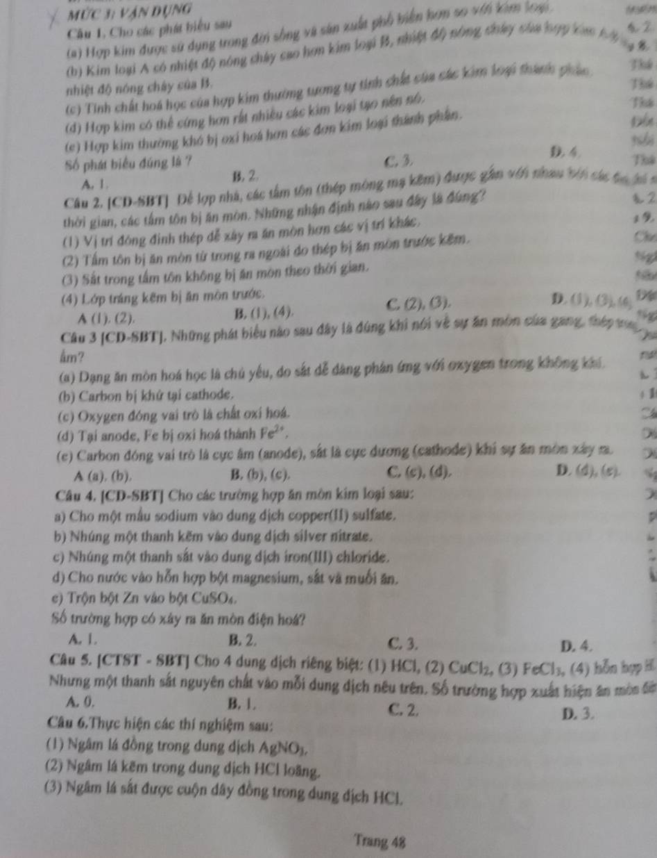 mức 3: vận dụng
Câu 1, Cho các phát biểu sau
(#) Hợp kim được sử dụng trong đin sống và sản xuất phố biển hơm so với kim loạ 
(b) Kim loại A có nhiệt độ nông chây cao hơn kim loại B, nhiệt độ nông chây của hợp cam bộ g B
(c) Tinh chất hoá học của hợp kim thường tượng tự tinh chất của các kim loại thành pháo Thể
nhiệt độ nóng chây của B.
Thể
(d) Hợp kim có thể cứng hơn rất nhiều các kim loại tạo nên nó.
Thể
(c) Hợp kim thường khó bị oxi hoá hơn các đơn kim loại thành phân.
4
Số phát biểu đúng là 7 C. 3. Thể
A. 1. B. 2.
Câu 2. [CD-SBT] Để lợp nhà, các tâm tôn (thép mông mạ kêm) được gần với nhau bên cá tg l 
thời gian, các tâm tôn bị ăn mòn. Những nhận định nào sau đây là đùng?
2
(1) Vị trí đóng định thép đễ xây ra ăn mòn hơn các vị trí khác,
(2) Tấm tôn bị ăn mòn từ trong ra ngoài do thép bị ăn môn trước kêm.
Cl
Ngl
(3) Sắt trong tấm tôn không bị ăn môn theo thời gian.
(4) Lớp tráng kêm bị ăn môn trước. D
C. (2),(3), D. (1), (3), (6)
A (1). (2). B. (1), (4).
Câu 3 [CD-SBT], Những phát biểu nào sau đây là đúng khi nói về sự ân môn của gang, thép t
åm?
(a) Dạng ăn mòn hoá học là chủ yêu, do sắt dễ dàng phân ứng với oxygen trong không khi.
h
(b) Carbon bị khứ tại cathode. 4 1
(c) Oxygen đóng vai trò là chất oxi hoá.
(d) Tại anode, Fe bị oxi hoá thành Fe^(2+)
(c) Carbon đóng vai trò là cực âm (anode), sắt là cực dương (cathode) khi sự ăn mòn xây r. λ
A (a), (b), B. (b), (c). C. (c), (d). D. (d), (ε). %
Câu 4. [CD-SBT] Cho các trường hợp ăn môn kim loại sau: )
a) Cho một mẫu sodium vào dung dịch copper(11) sulfate.
b) Nhúng một thanh kẽm vào dung dịch silver nitrate.
c) Nhúng một thanh sắt vào dung dịch iron(III) chloride.
d) Cho nước vào hỗn hợp bột magnesium, sắt và muối ăn.
c) Trộn bột Zn vào bột CuSO₄.
Số trường hợp có xây ra ăn mòn điện hoá?
A. 1. B. 2. C. 3. D. 4.
Câu 5. [CTST - SBT] Cho 4 dung dịch riêng biệt: (1) HCl, (2) CuCl_2,(3) FeCl_3 , (4) hỗn hợp H
Nhưng một thanh sắt nguyên chất vào mỗi dung địch nêu trên. Số trường hợp xuất hiện ân mòn đờ
A. 0. B. 1. C. 2.
D. 3.
Câu 6.Thực hiện các thí nghiệm sau:
(1) Ngâm lá đồng trong dung dịch AgNO_3,
(2) Ngâm lá kẽm trong dung dịch HCl loãng.
(3) Ngâm lá sắt được cuộn dây đồng trong dung địch HCl.
Trang 48